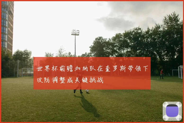 世界杯前瞻加纳队在奎罗斯带领下攻防调整成关键挑战