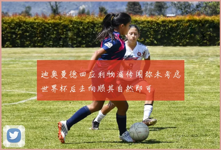 迪奥曼德回应利物浦传闻称未考虑世界杯后去向顺其自然即可