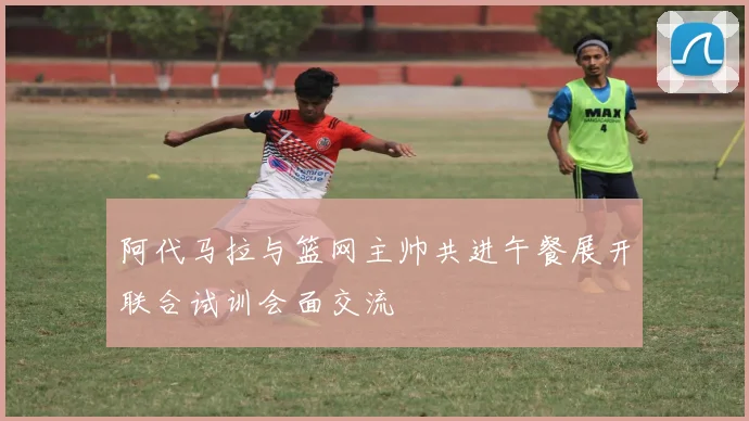 阿代马拉与篮网主帅共进午餐展开联合试训会面交流